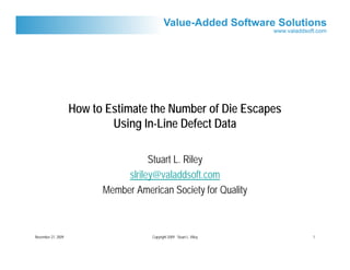 How to Estimate the Number of Die Escapes
                            Using In-Line Defect Data

                                     Stuart L. Riley
                               slriley@valaddsoft.com
                          Member American Society for Quality



November 27, 2009                     Copyright 2009 Stuart L. Riley   1
 