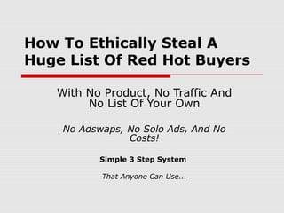 How To Ethically Steal A
Huge List Of Red Hot Buyers
With No Product, No Traffic And
No List Of Your Own
No Adswaps, No Solo Ads, And No
Costs!
Simple 3 Step System
That Anyone Can Use...
 