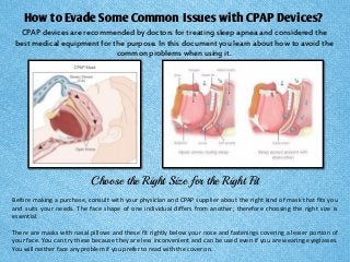 How to Evade Some Common Issues with CPAP Devices? 
CPAP devices are recommended by doctors for treating sleep apnea and considered the best medical equipment for the purpose. In this document you learn about how to avoid the common problems when using it. 
Choose the Right Size for the Right Fit 
Before making a purchase, consult with your physician and CPAP supplier about the right kind of mask that fits you and suits your needs. The face shape of one individual differs from another; therefore choosing the right size is essential. 
There are masks with nasal pillows and these fit rightly below your nose and fastenings covering a lesser portion of your face. You can try these because they are less inconvenient and can be used even if you are wearing eyeglasses. You will neither face any problem if you prefer to read with the cover on.  