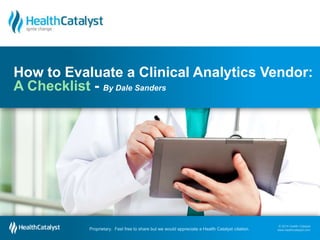 © 2014 Health Catalyst
www.healthcatalyst.com
Proprietary. Feel free to share but we would appreciate a Health Catalyst citation.
© 2014 Health Catalyst
www.healthcatalyst.comProprietary. Feel free to share but we would appreciate a Health Catalyst citation.
How to Evaluate a Clinical Analytics Vendor:
A Checklist - By Dale Sanders
 