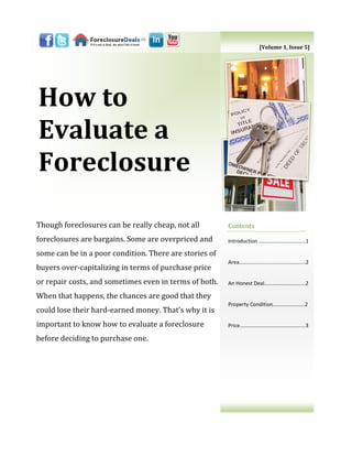 [Volume 1, Issue 5]




How to
Evaluate a
Foreclosure

Though foreclosures can be really cheap, not all        Contents
foreclosures are bargains. Some are overpriced and      Introduction ..…………………………...1

some can be in a poor condition. There are stories of
                                                        Area……………....………......…………...2
buyers over-capitalizing in terms of purchase price
or repair costs, and sometimes even in terms of both.   An Honest Deal………………………….2

When that happens, the chances are good that they
                                                        Property Condition…………………...2
could lose their hard-earned money. That’s why it is
important to know how to evaluate a foreclosure         Price…………………..………………….....3

before deciding to purchase one.
 