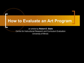How to Evaluate an Art Program 
an article by Robert E. Stake 
Centre for Instructional Research and Curriculum Evaluation 
University of Illinois 
 