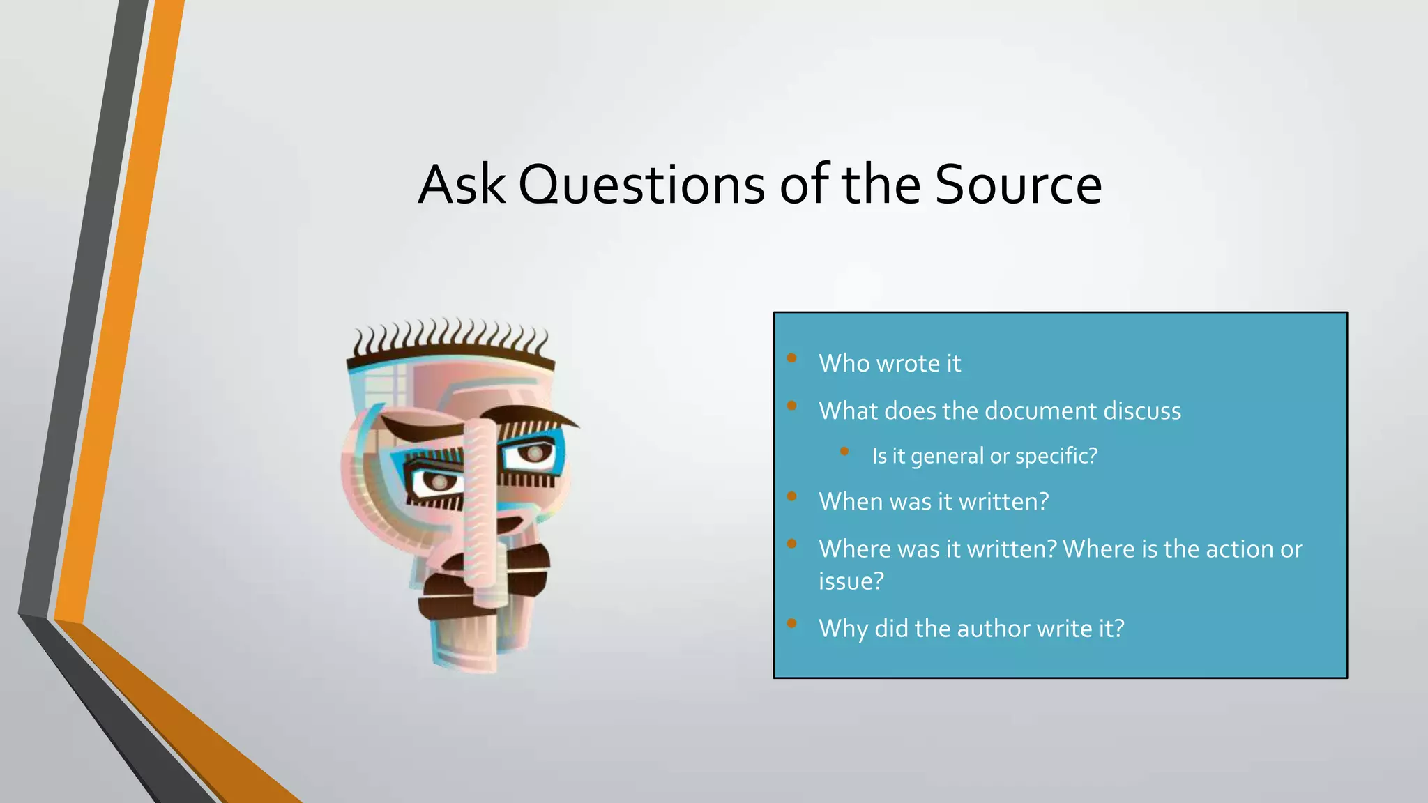 Ask Questions of the Source
•
•

Who wrote it
What does the document discuss

•

•
•

•

Is it general or specific?

When was it written?
Where was it written? Where is the action or
issue?
Why did the author write it?

 