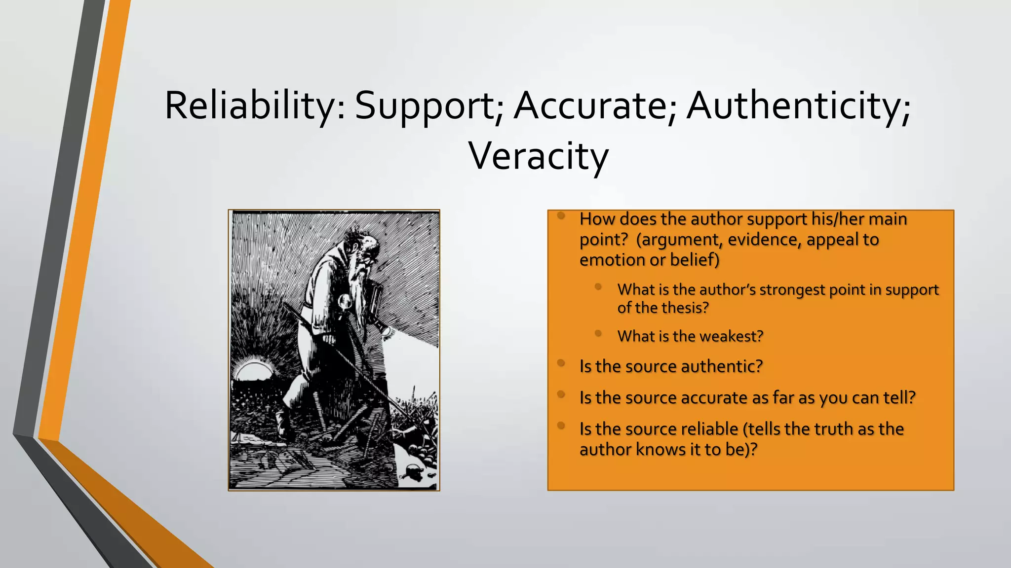 Reliability: Support; Accurate; Authenticity;
Veracity
•

How does the author support his/her main
point? (argument, evidence, appeal to
emotion or belief)

•
•

•
•
•

What is the author’s strongest point in support
of the thesis?
What is the weakest?

Is the source authentic?
Is the source accurate as far as you can tell?
Is the source reliable (tells the truth as the
author knows it to be)?

 