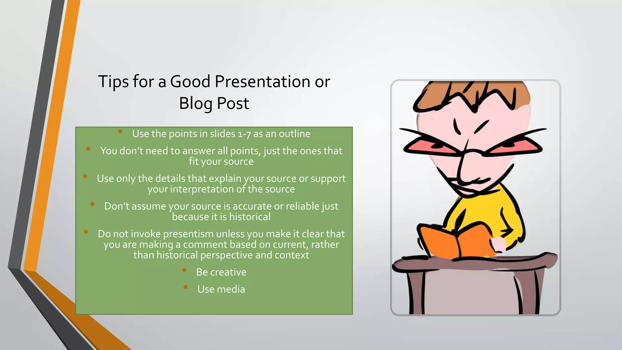 Tips for a Good Presentation or
Blog Post
•
•
•

•

•

Use the points in slides 1-7 as an outline

You don’t need to answer all points, just the ones that
fit your source
Use only the details that explain your source or support
your interpretation of the source
Don’t assume your source is accurate or reliable just
because it is historical

Do not invoke presentism unless you make it clear that
you are making a comment based on current, rather
than historical perspective and context

•
•

Be creative
Use media

 