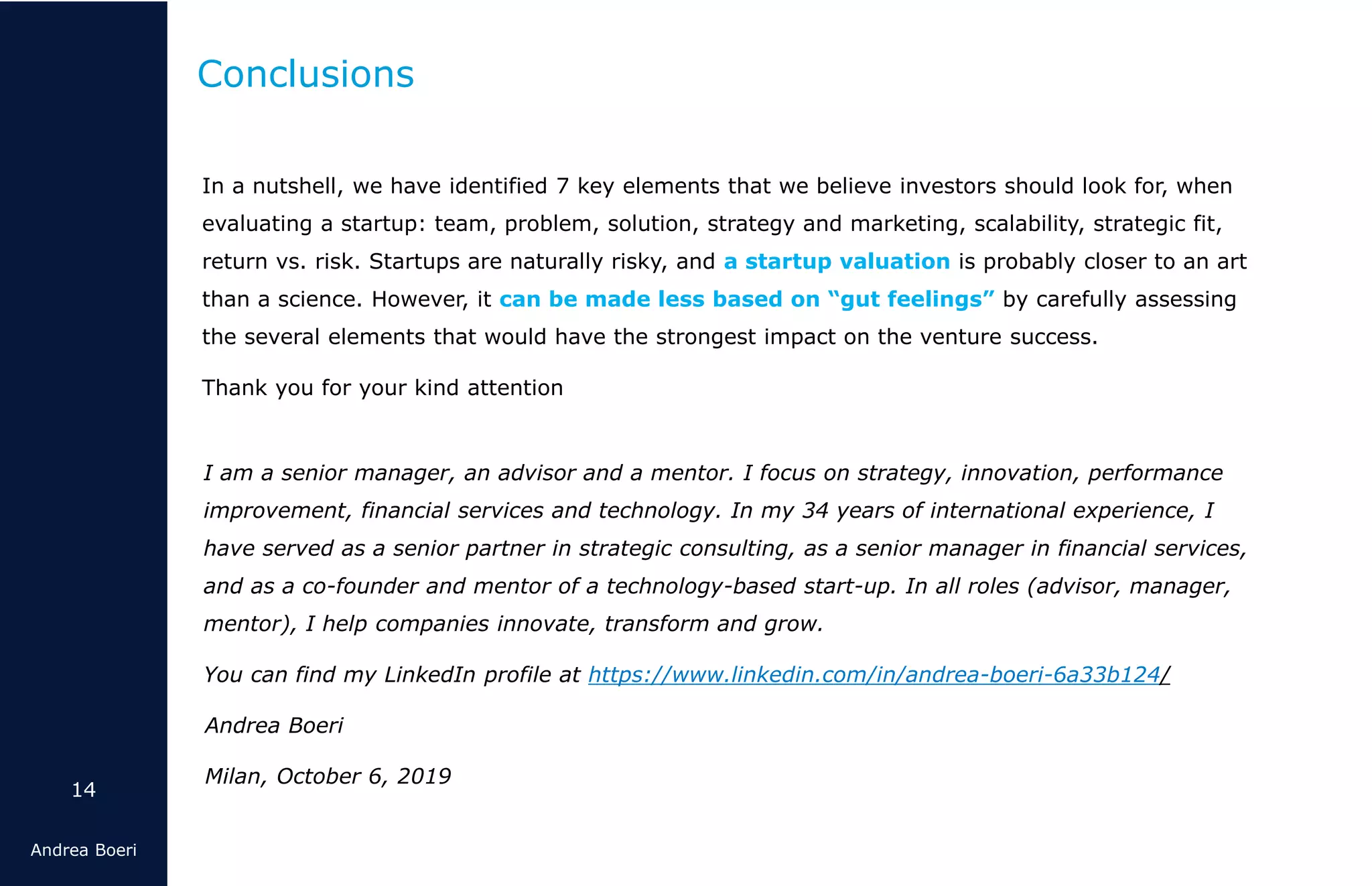 14
Andrea Boeri
In a nutshell, we have identified 7 key elements that we believe investors should look for, when
evaluating a startup: team, problem, solution, strategy and marketing, scalability, strategic fit,
return vs. risk. Startups are naturally risky, and a startup valuation is probably closer to an art
than a science. However, it can be made less based on “gut feelings” by carefully assessing
the several elements that would have the strongest impact on the venture success.
Thank you for your kind attention
Conclusions
I am a senior manager, an advisor and a mentor. I focus on strategy, innovation, performance
improvement, financial services and technology. In my 34 years of international experience, I
have served as a senior partner in strategic consulting, as a senior manager in financial services,
and as a co-founder and mentor of a technology-based start-up. In all roles (advisor, manager,
mentor), I help companies innovate, transform and grow.
You can find my LinkedIn profile at https://www.linkedin.com/in/andrea-boeri-6a33b124/
Andrea Boeri
Milan, October 6, 2019
 