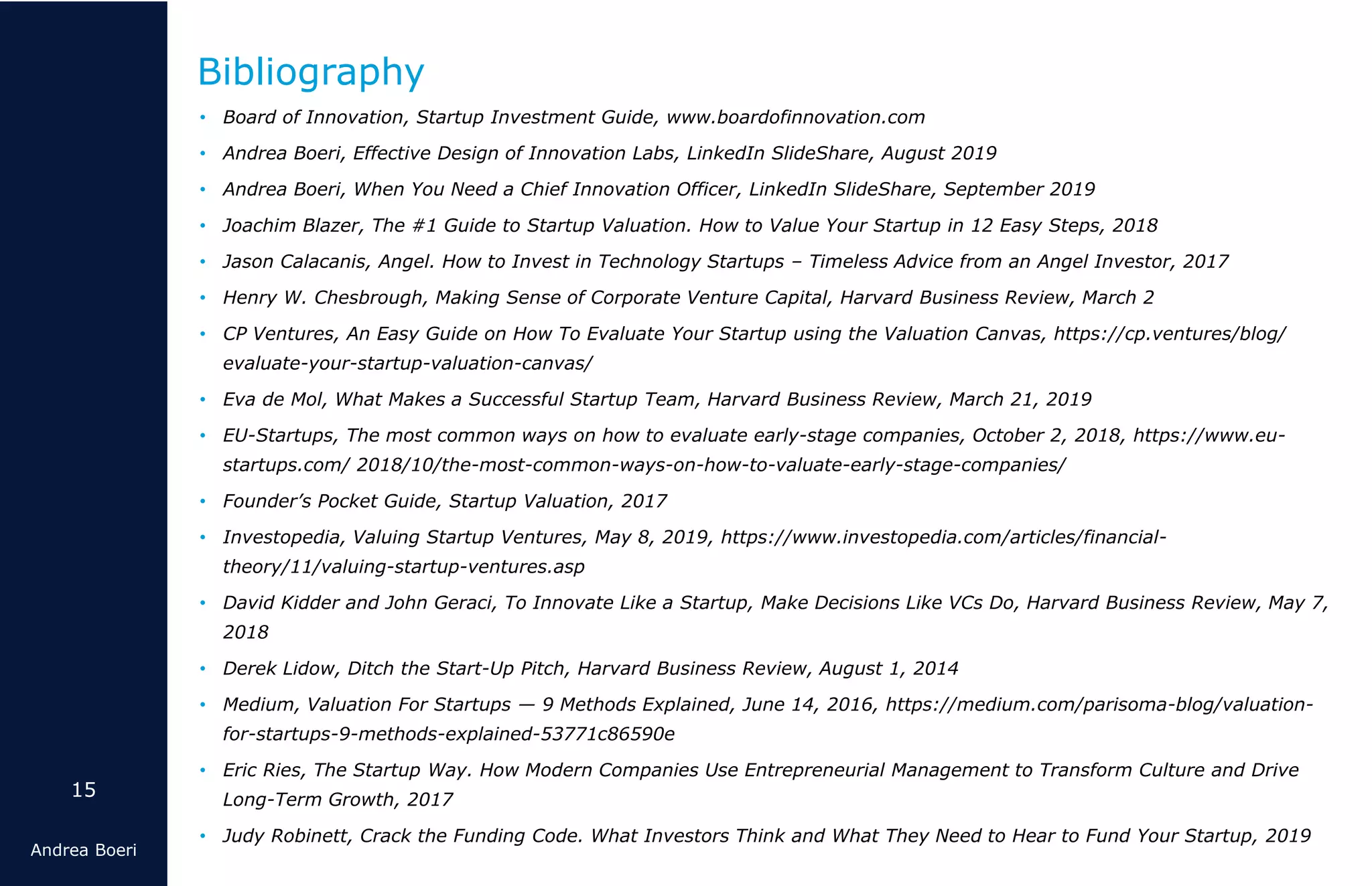 15
Andrea Boeri
• Board of Innovation, Startup Investment Guide, www.boardofinnovation.com
• Andrea Boeri, Effective Design of Innovation Labs, LinkedIn SlideShare, August 2019
• Andrea Boeri, When You Need a Chief Innovation Officer, LinkedIn SlideShare, September 2019
• Joachim Blazer, The #1 Guide to Startup Valuation. How to Value Your Startup in 12 Easy Steps, 2018
• Jason Calacanis, Angel. How to Invest in Technology Startups – Timeless Advice from an Angel Investor, 2017
• Henry W. Chesbrough, Making Sense of Corporate Venture Capital, Harvard Business Review, March 2
• CP Ventures, An Easy Guide on How To Evaluate Your Startup using the Valuation Canvas, https://cp.ventures/blog/
evaluate-your-startup-valuation-canvas/
• Eva de Mol, What Makes a Successful Startup Team, Harvard Business Review, March 21, 2019
• EU-Startups, The most common ways on how to evaluate early-stage companies, October 2, 2018, https://www.eu-
startups.com/ 2018/10/the-most-common-ways-on-how-to-valuate-early-stage-companies/
• Founder’s Pocket Guide, Startup Valuation, 2017
• Investopedia, Valuing Startup Ventures, May 8, 2019, https://www.investopedia.com/articles/financial-
theory/11/valuing-startup-ventures.asp
• David Kidder and John Geraci, To Innovate Like a Startup, Make Decisions Like VCs Do, Harvard Business Review, May 7,
2018
• Derek Lidow, Ditch the Start-Up Pitch, Harvard Business Review, August 1, 2014
• Medium, Valuation For Startups — 9 Methods Explained, June 14, 2016, https://medium.com/parisoma-blog/valuation-
for-startups-9-methods-explained-53771c86590e
• Eric Ries, The Startup Way. How Modern Companies Use Entrepreneurial Management to Transform Culture and Drive
Long-Term Growth, 2017
• Judy Robinett, Crack the Funding Code. What Investors Think and What They Need to Hear to Fund Your Startup, 2019
Bibliography
 