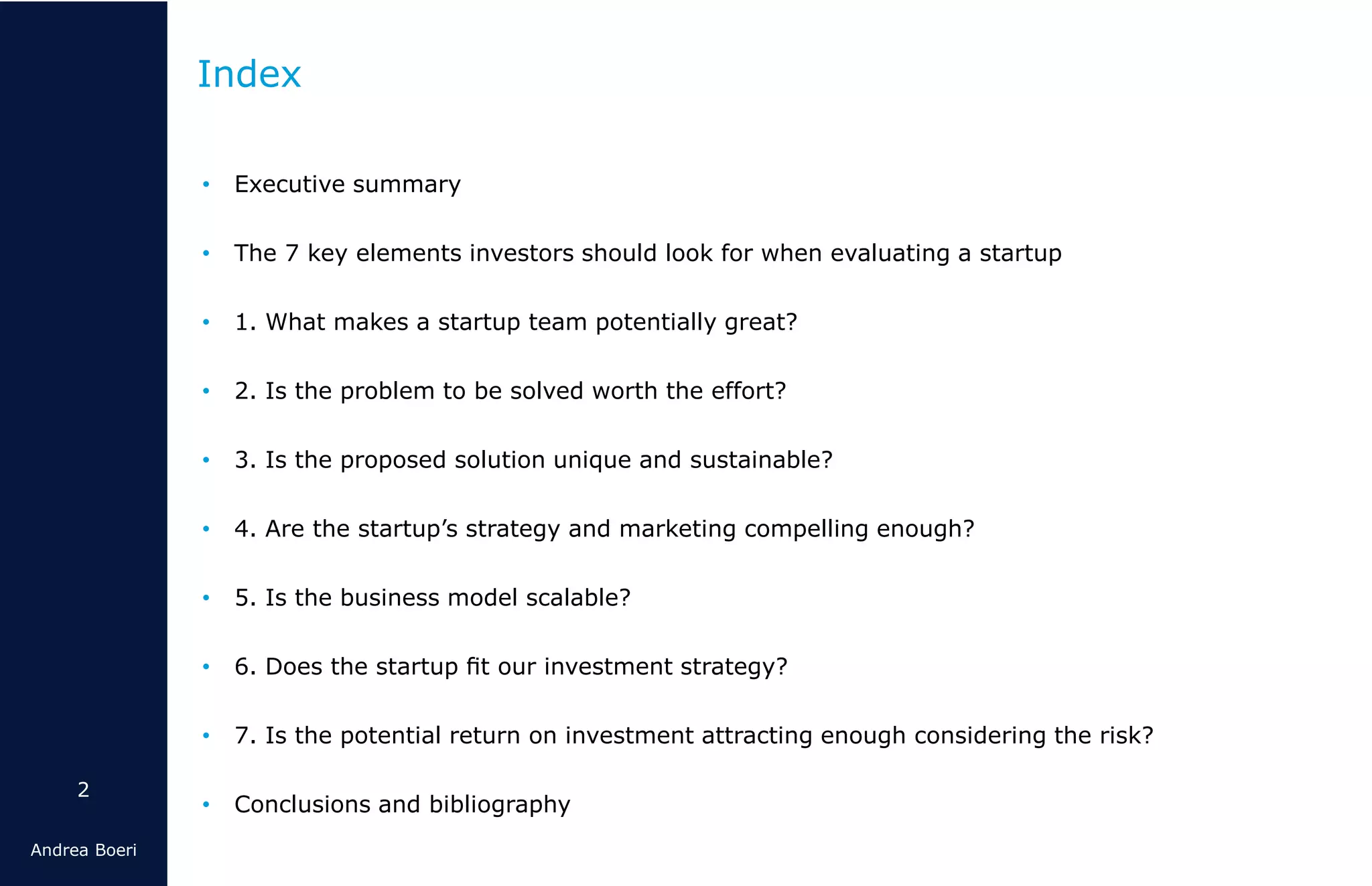 2
Andrea Boeri
• Executive summary
• The 7 key elements investors should look for when evaluating a startup
• 1. What makes a startup team potentially great?
• 2. Is the problem to be solved worth the effort?
• 3. Is the proposed solution unique and sustainable?
• 4. Are the startup’s strategy and marketing compelling enough?
• 5. Is the business model scalable?
• 6. Does the startup ﬁt our investment strategy?
• 7. Is the potential return on investment attracting enough considering the risk?
• Conclusions and bibliography
Index
 