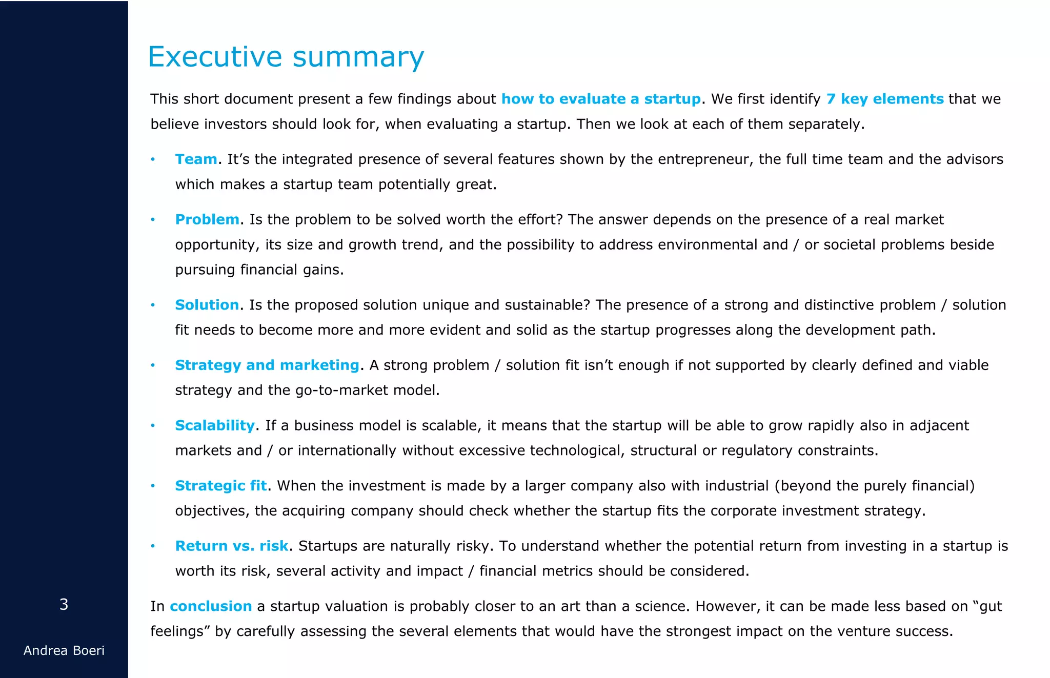3
Andrea Boeri
This short document present a few findings about how to evaluate a startup. We first identify 7 key elements that we
believe investors should look for, when evaluating a startup. Then we look at each of them separately.
• Team. It’s the integrated presence of several features shown by the entrepreneur, the full time team and the advisors
which makes a startup team potentially great.
• Problem. Is the problem to be solved worth the effort? The answer depends on the presence of a real market
opportunity, its size and growth trend, and the possibility to address environmental and / or societal problems beside
pursuing financial gains.
• Solution. Is the proposed solution unique and sustainable? The presence of a strong and distinctive problem / solution
fit needs to become more and more evident and solid as the startup progresses along the development path.
• Strategy and marketing. A strong problem / solution fit isn’t enough if not supported by clearly defined and viable
strategy and the go-to-market model.
• Scalability. If a business model is scalable, it means that the startup will be able to grow rapidly also in adjacent
markets and / or internationally without excessive technological, structural or regulatory constraints.
• Strategic fit. When the investment is made by a larger company also with industrial (beyond the purely financial)
objectives, the acquiring company should check whether the startup ﬁts the corporate investment strategy.
• Return vs. risk. Startups are naturally risky. To understand whether the potential return from investing in a startup is
worth its risk, several activity and impact / financial metrics should be considered.
In conclusion a startup valuation is probably closer to an art than a science. However, it can be made less based on “gut
feelings” by carefully assessing the several elements that would have the strongest impact on the venture success.
Executive summary
 