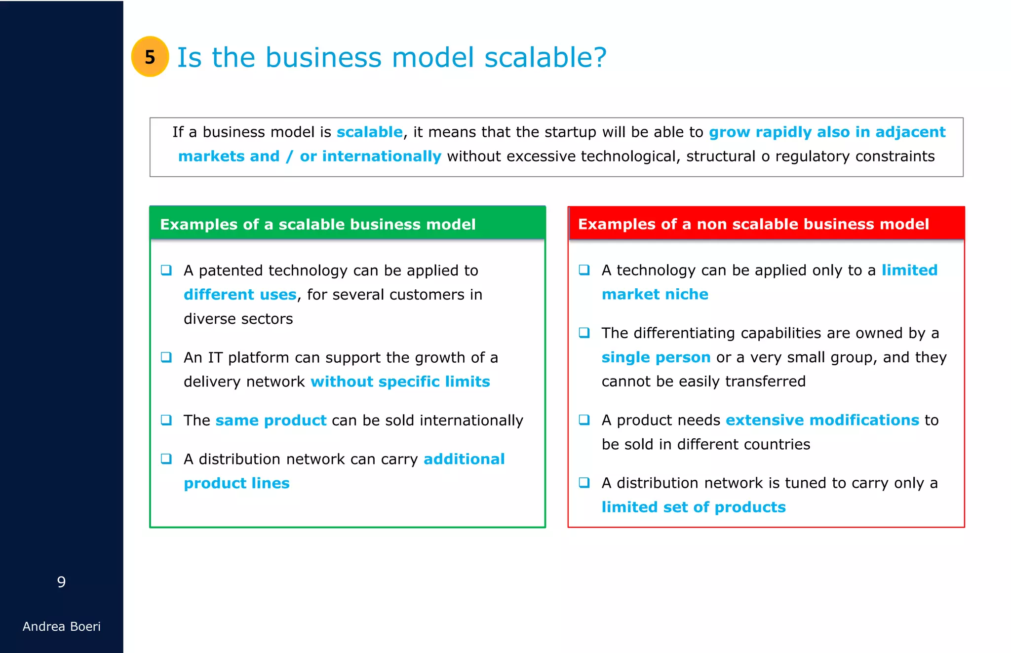 9
Andrea Boeri
If a business model is scalable, it means that the startup will be able to grow rapidly also in adjacent
markets and / or internationally without excessive technological, structural o regulatory constraints
Is the business model scalable?5
Examples of a scalable business model
❑ A patented technology can be applied to
different uses, for several customers in
diverse sectors
❑ An IT platform can support the growth of a
delivery network without specific limits
❑ The same product can be sold internationally
❑ A distribution network can carry additional
product lines
Examples of a non scalable business model
❑ A technology can be applied only to a limited
market niche
❑ The differentiating capabilities are owned by a
single person or a very small group, and they
cannot be easily transferred
❑ A product needs extensive modifications to
be sold in different countries
❑ A distribution network is tuned to carry only a
limited set of products
 