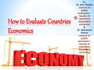 *How to Evaluate Countries
Economics
By
Dr. Amr Feteha
Lecture of
public
economics –
faculty of
commerce
Alexandria
university
&
Dr. Mohamed
Osman
Lecture of
public
economics –
faculty of
commerce
Alexandria
university
 