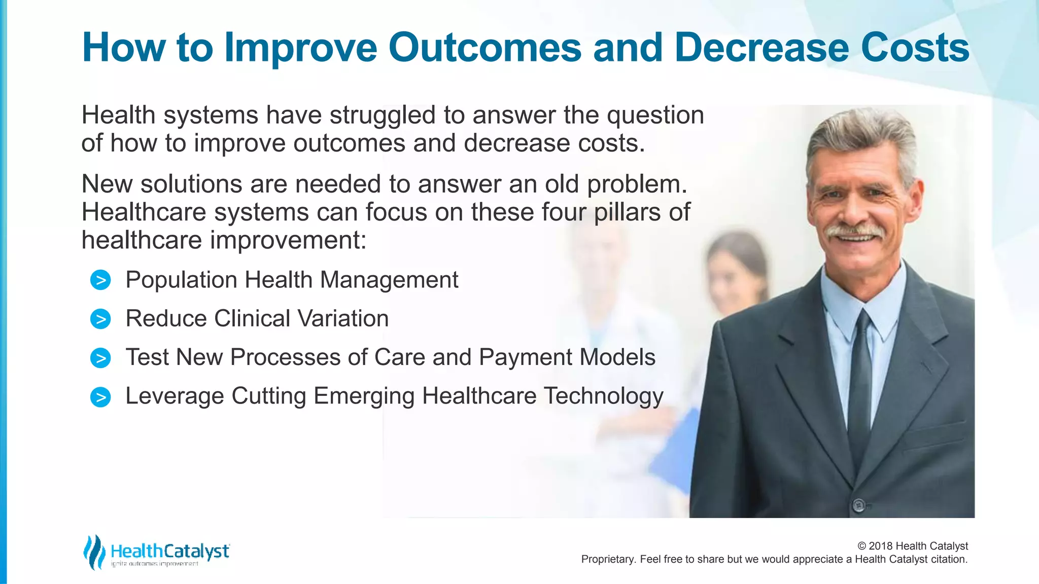 © 2018 Health Catalyst
Proprietary. Feel free to share but we would appreciate a Health Catalyst citation.
Health systems have struggled to answer the question
of how to improve outcomes and decrease costs.
New solutions are needed to answer an old problem.
Healthcare systems can focus on these four pillars of
healthcare improvement:
Population Health Management
Reduce Clinical Variation
Test New Processes of Care and Payment Models
Leverage Cutting Emerging Healthcare Technology
How to Improve Outcomes and Decrease Costs
>
>
>
>
 