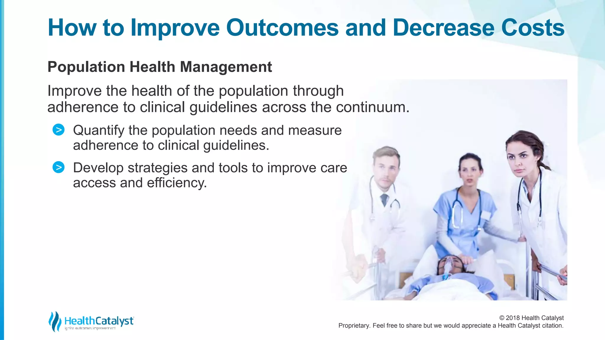 © 2018 Health Catalyst
Proprietary. Feel free to share but we would appreciate a Health Catalyst citation.
Population Health Management
Improve the health of the population through
adherence to clinical guidelines across the continuum.
Quantify the population needs and measure
adherence to clinical guidelines.
Develop strategies and tools to improve care
access and efficiency.
How to Improve Outcomes and Decrease Costs
>
>
 