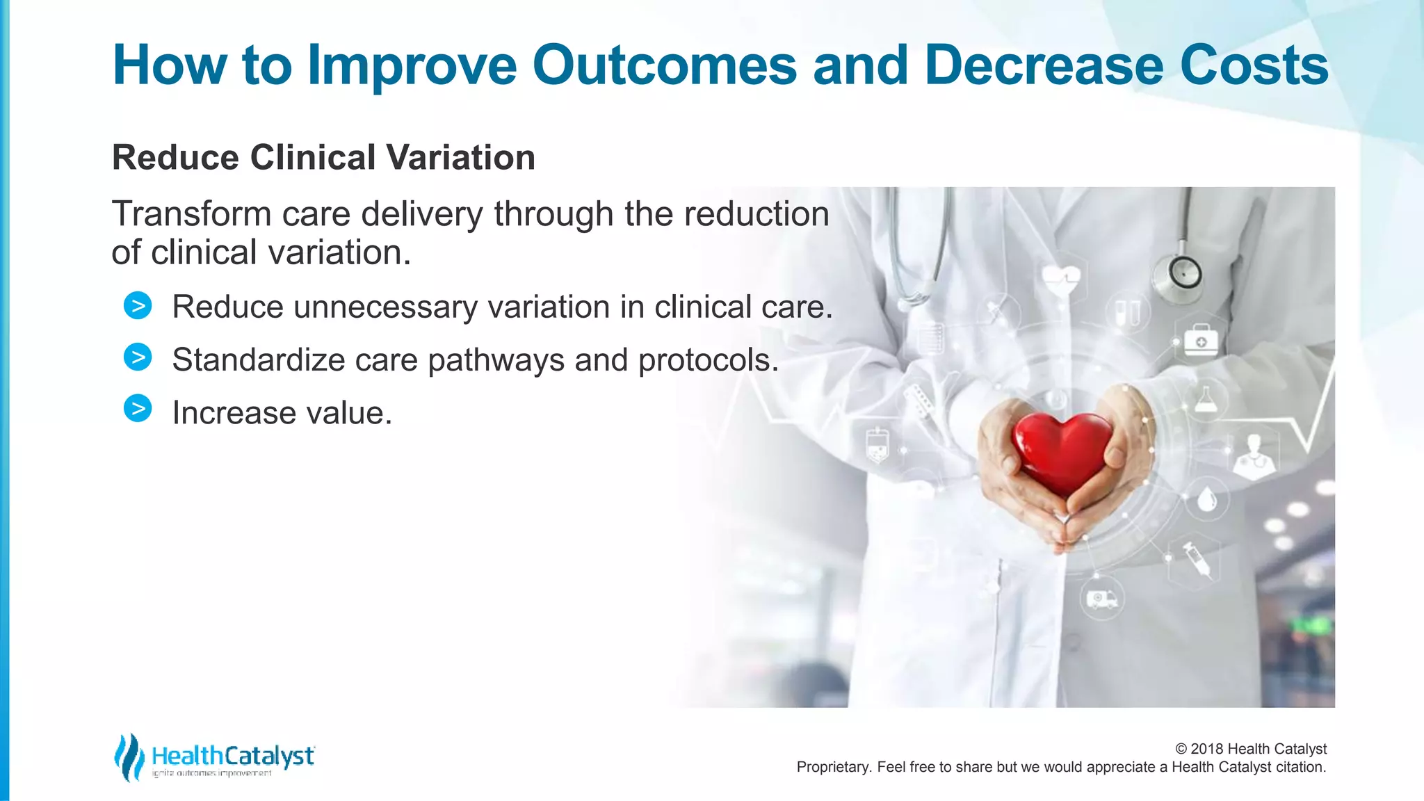 © 2018 Health Catalyst
Proprietary. Feel free to share but we would appreciate a Health Catalyst citation.
Reduce Clinical Variation
Transform care delivery through the reduction
of clinical variation.
Reduce unnecessary variation in clinical care.
Standardize care pathways and protocols.
Increase value.
How to Improve Outcomes and Decrease Costs
>
>
>
 