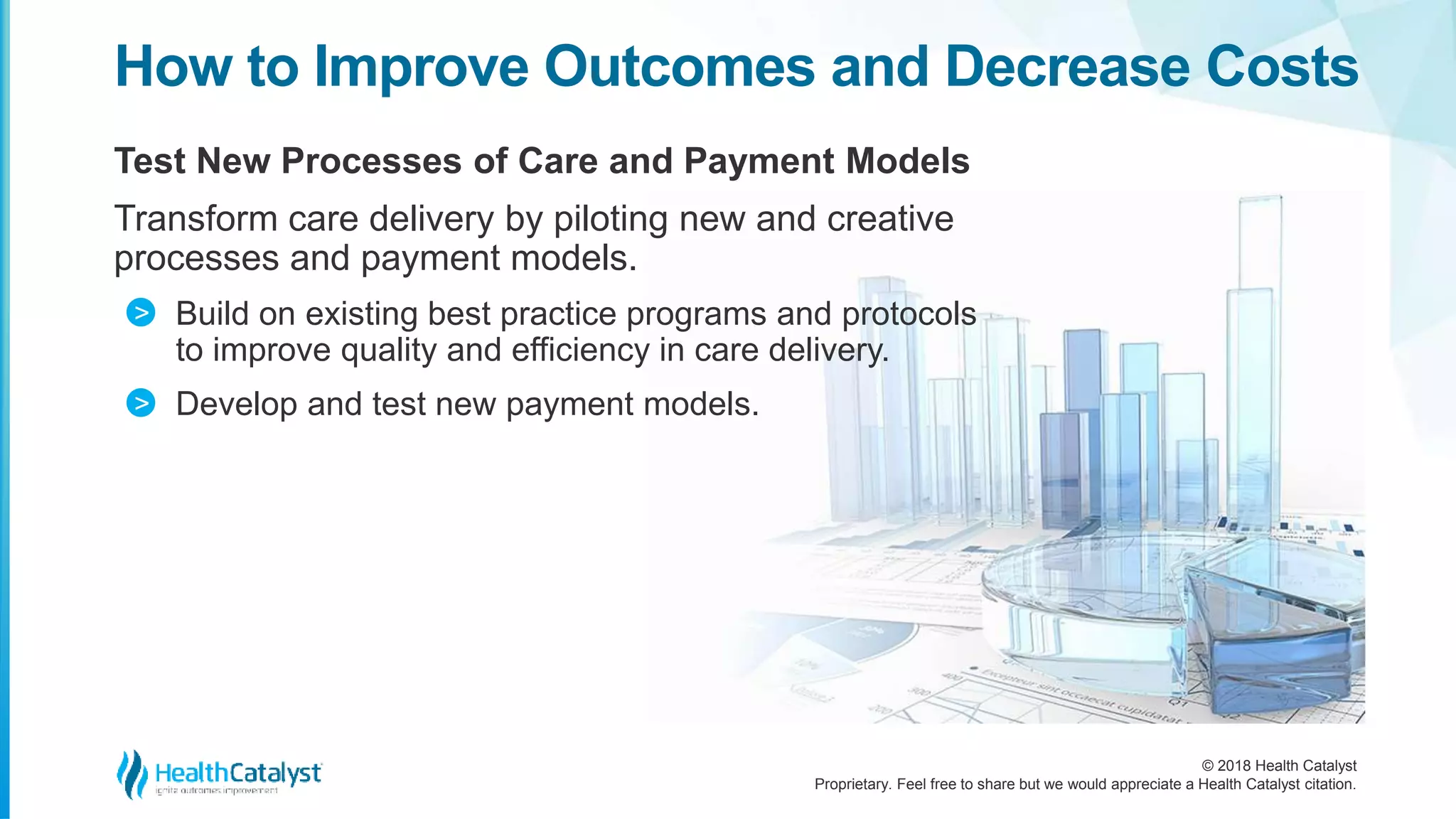 © 2018 Health Catalyst
Proprietary. Feel free to share but we would appreciate a Health Catalyst citation.
Test New Processes of Care and Payment Models
Transform care delivery by piloting new and creative
processes and payment models.
Build on existing best practice programs and protocols
to improve quality and efficiency in care delivery.
Develop and test new payment models.
How to Improve Outcomes and Decrease Costs
>
>
 