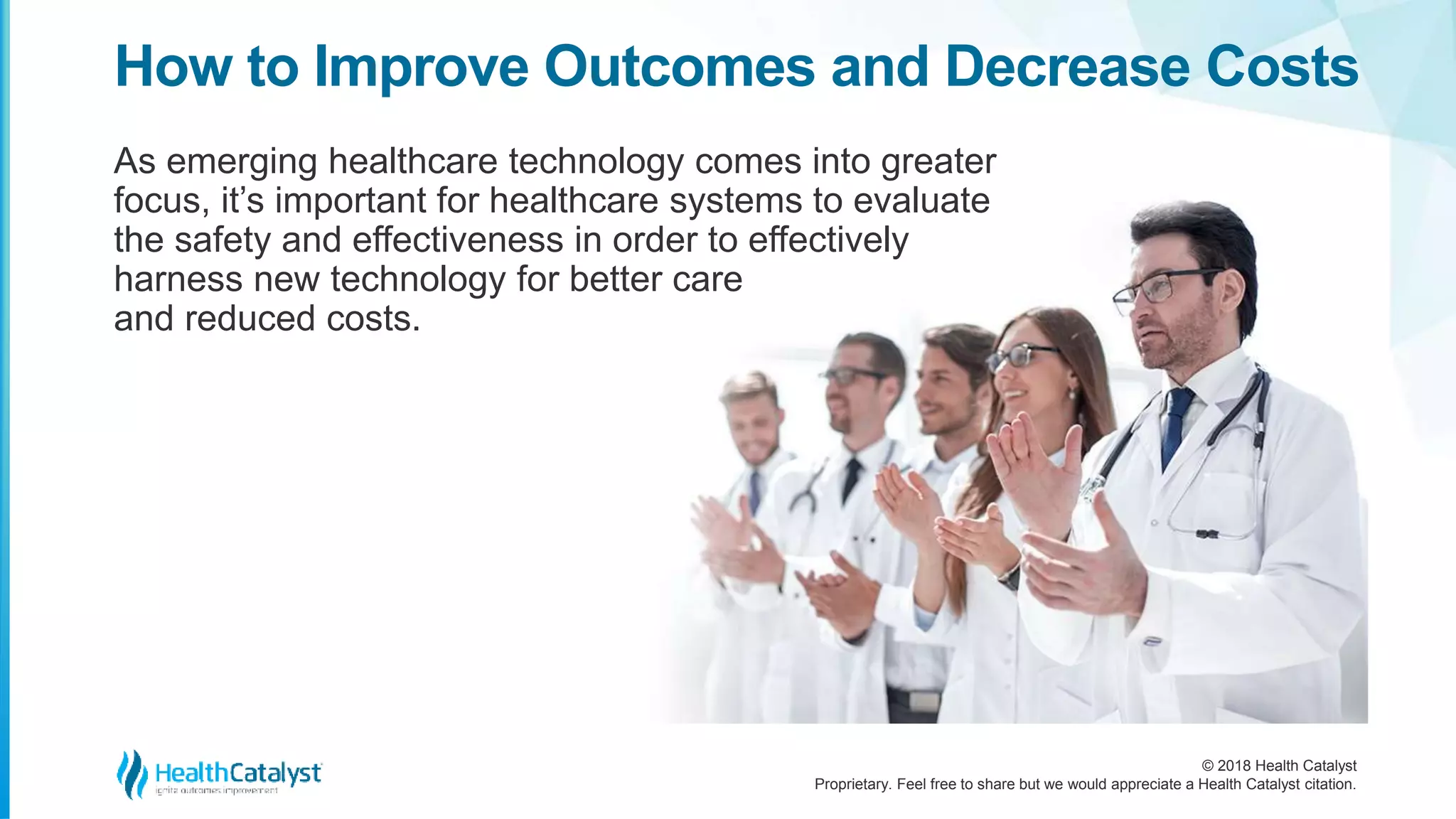 © 2018 Health Catalyst
Proprietary. Feel free to share but we would appreciate a Health Catalyst citation.
As emerging healthcare technology comes into greater
focus, it’s important for healthcare systems to evaluate
the safety and effectiveness in order to effectively
harness new technology for better care
and reduced costs.
How to Improve Outcomes and Decrease Costs
 