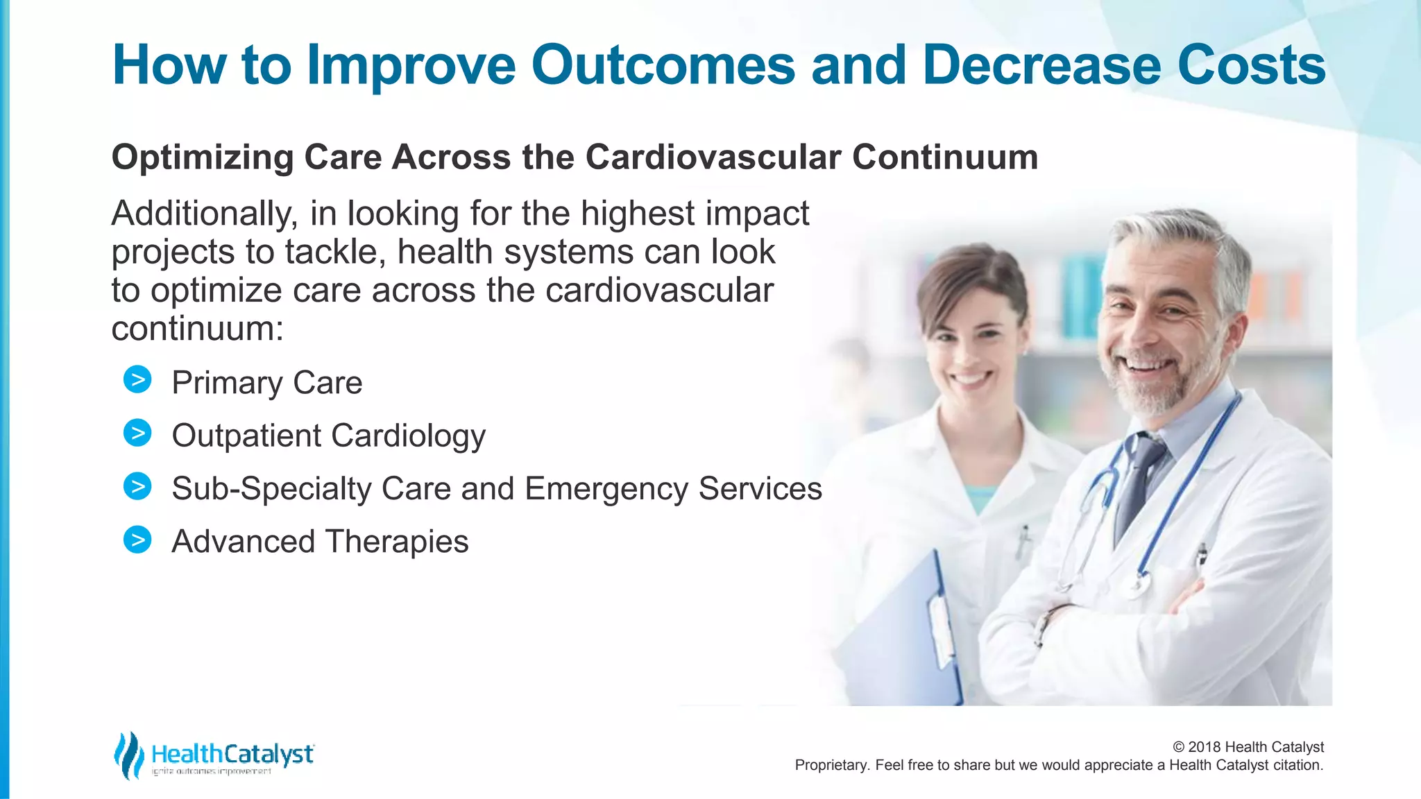 © 2018 Health Catalyst
Proprietary. Feel free to share but we would appreciate a Health Catalyst citation.
Optimizing Care Across the Cardiovascular Continuum
Additionally, in looking for the highest impact
projects to tackle, health systems can look
to optimize care across the cardiovascular
continuum:
Primary Care
Outpatient Cardiology
Sub-Specialty Care and Emergency Services
Advanced Therapies
How to Improve Outcomes and Decrease Costs
>
>
>
>
 