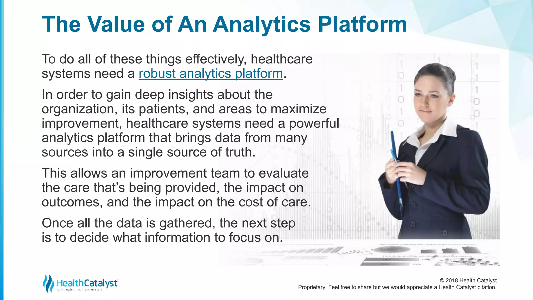 © 2018 Health Catalyst
Proprietary. Feel free to share but we would appreciate a Health Catalyst citation.
To do all of these things effectively, healthcare
systems need a robust analytics platform.
In order to gain deep insights about the
organization, its patients, and areas to maximize
improvement, healthcare systems need a powerful
analytics platform that brings data from many
sources into a single source of truth.
This allows an improvement team to evaluate
the care that’s being provided, the impact on
outcomes, and the impact on the cost of care.
Once all the data is gathered, the next step
is to decide what information to focus on.
The Value of An Analytics Platform
 