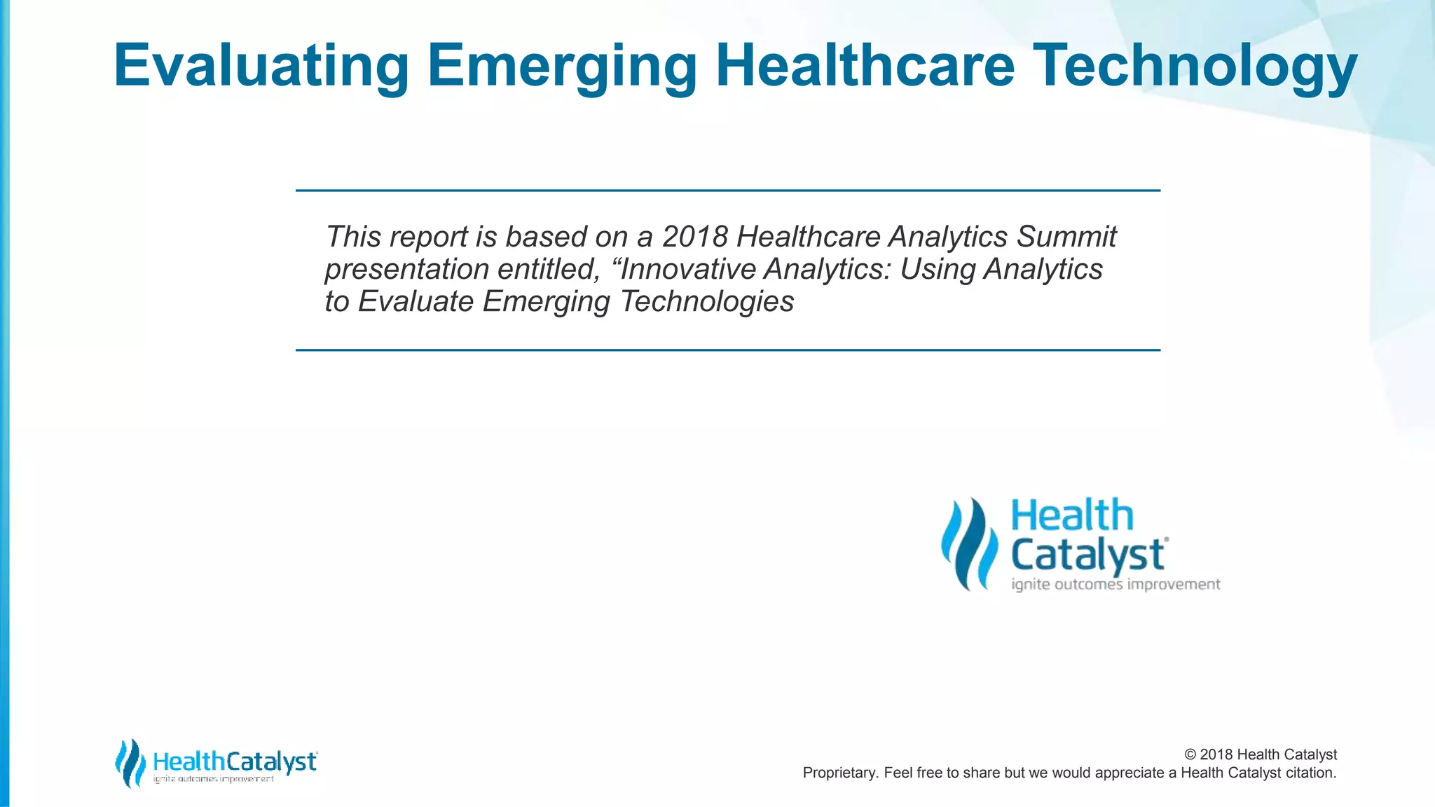 © 2018 Health Catalyst
Proprietary. Feel free to share but we would appreciate a Health Catalyst citation.
Evaluating Emerging Healthcare Technology
This report is based on a 2018 Healthcare Analytics Summit
presentation entitled, “Innovative Analytics: Using Analytics
to Evaluate Emerging Technologies
 