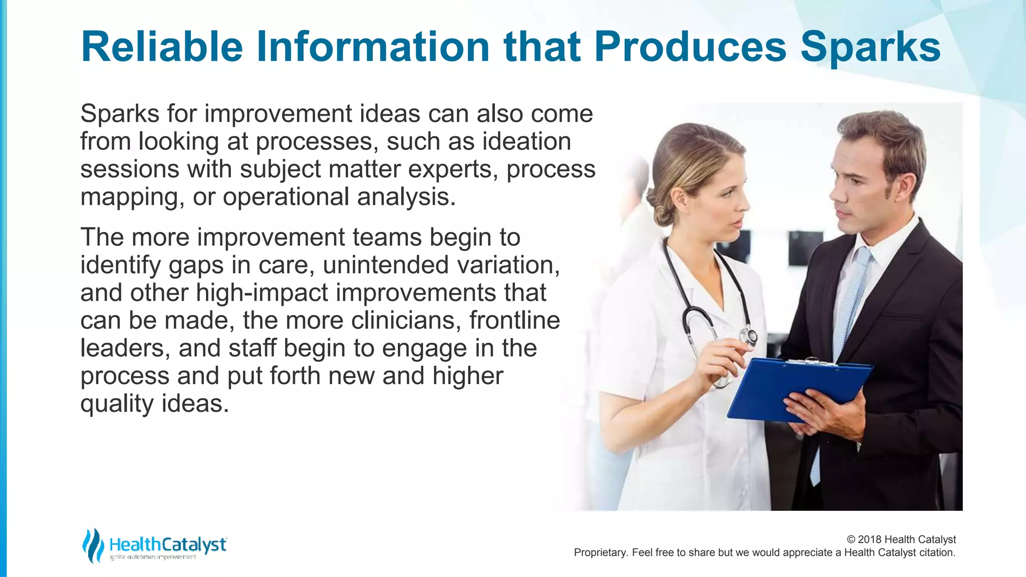 © 2018 Health Catalyst
Proprietary. Feel free to share but we would appreciate a Health Catalyst citation.
Sparks for improvement ideas can also come
from looking at processes, such as ideation
sessions with subject matter experts, process
mapping, or operational analysis.
The more improvement teams begin to
identify gaps in care, unintended variation,
and other high-impact improvements that
can be made, the more clinicians, frontline
leaders, and staff begin to engage in the
process and put forth new and higher
quality ideas.
Reliable Information that Produces Sparks
 