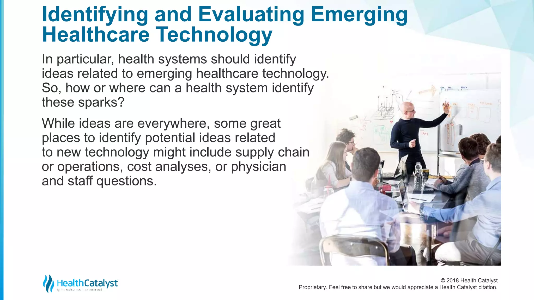 © 2018 Health Catalyst
Proprietary. Feel free to share but we would appreciate a Health Catalyst citation.
In particular, health systems should identify
ideas related to emerging healthcare technology.
So, how or where can a health system identify
these sparks?
While ideas are everywhere, some great
places to identify potential ideas related
to new technology might include supply chain
or operations, cost analyses, or physician
and staff questions.
Identifying and Evaluating Emerging
Healthcare Technology
 