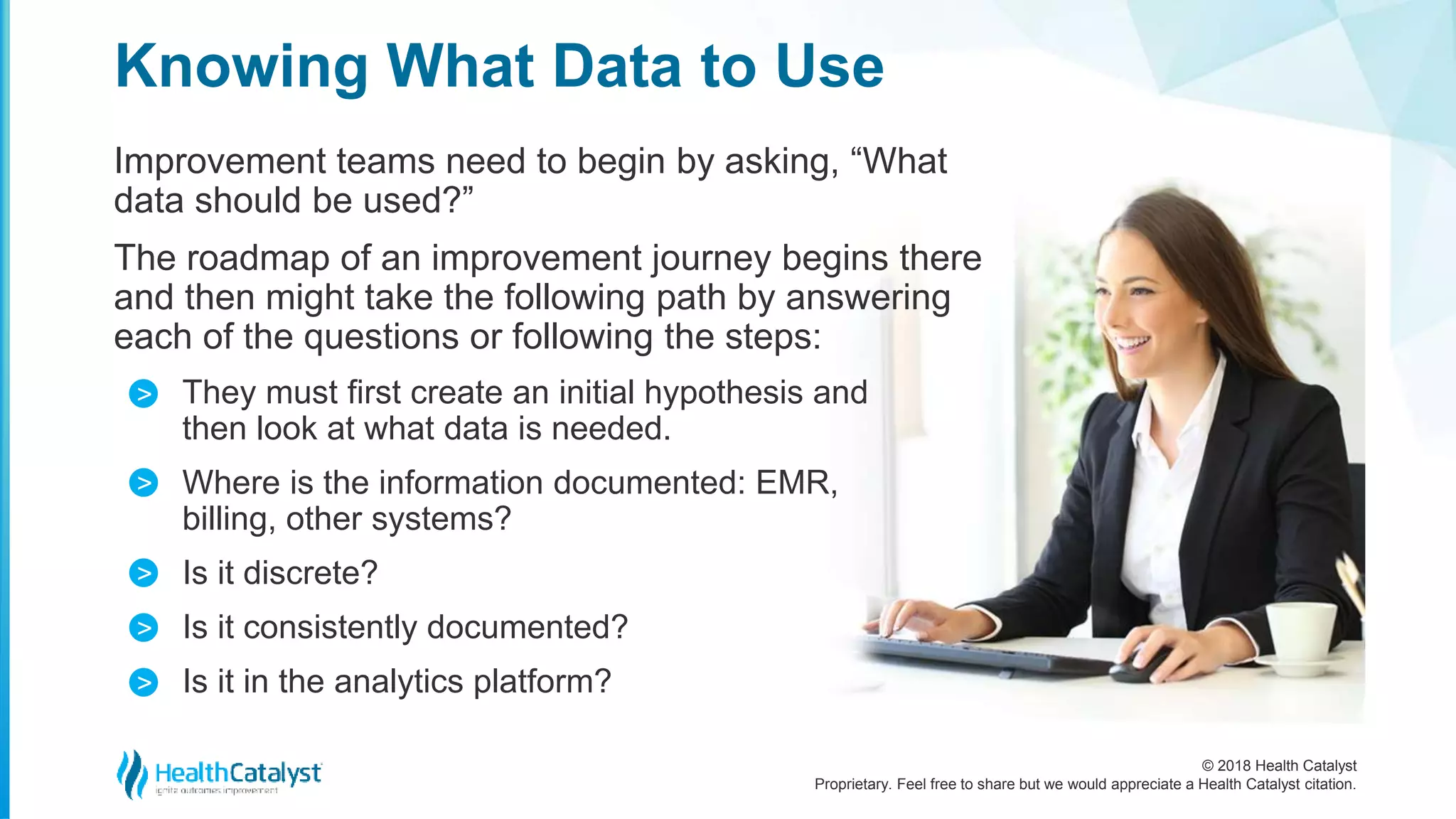 © 2018 Health Catalyst
Proprietary. Feel free to share but we would appreciate a Health Catalyst citation.
Improvement teams need to begin by asking, “What
data should be used?”
The roadmap of an improvement journey begins there
and then might take the following path by answering
each of the questions or following the steps:
They must first create an initial hypothesis and
then look at what data is needed.
Where is the information documented: EMR,
billing, other systems?
Is it discrete?
Is it consistently documented?
Is it in the analytics platform?
Knowing What Data to Use
>
>
>
>
>
 