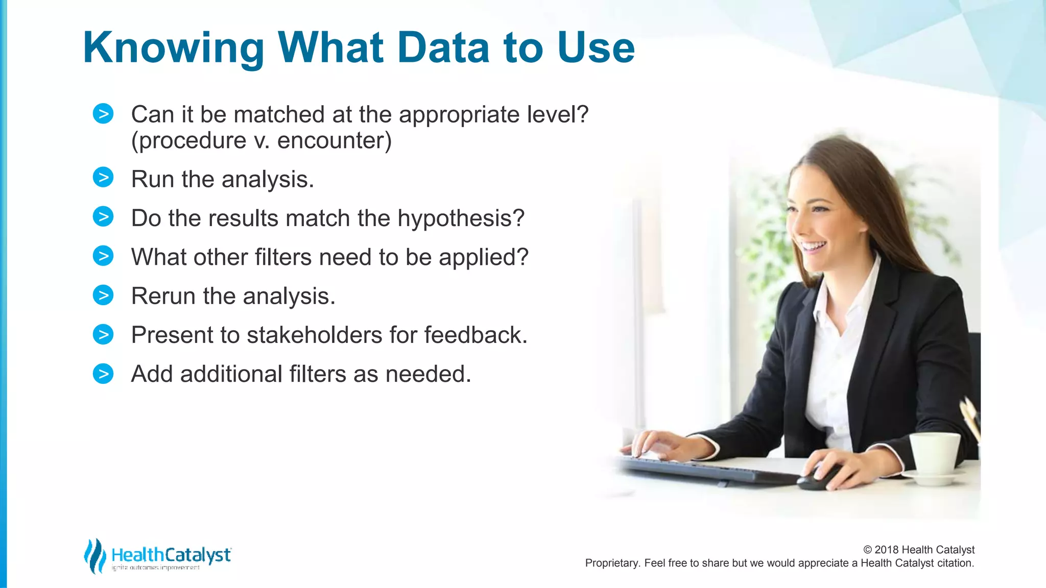 © 2018 Health Catalyst
Proprietary. Feel free to share but we would appreciate a Health Catalyst citation.
Can it be matched at the appropriate level?
(procedure v. encounter)
Run the analysis.
Do the results match the hypothesis?
What other filters need to be applied?
Rerun the analysis.
Present to stakeholders for feedback.
Add additional filters as needed.
Knowing What Data to Use
>
>
>
>
>
>
>
 