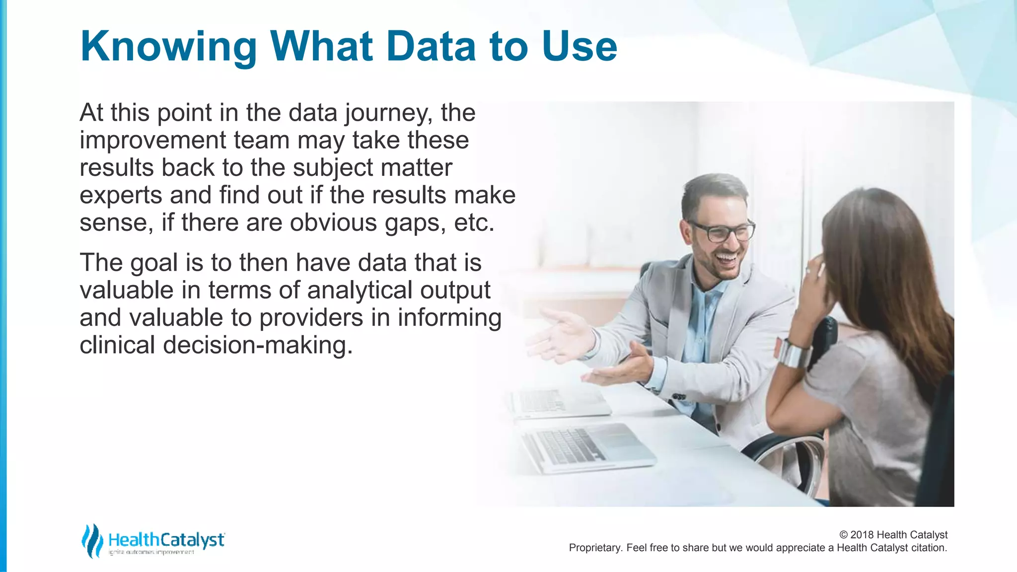 © 2018 Health Catalyst
Proprietary. Feel free to share but we would appreciate a Health Catalyst citation.
At this point in the data journey, the
improvement team may take these
results back to the subject matter
experts and find out if the results make
sense, if there are obvious gaps, etc.
The goal is to then have data that is
valuable in terms of analytical output
and valuable to providers in informing
clinical decision-making.
Knowing What Data to Use
 