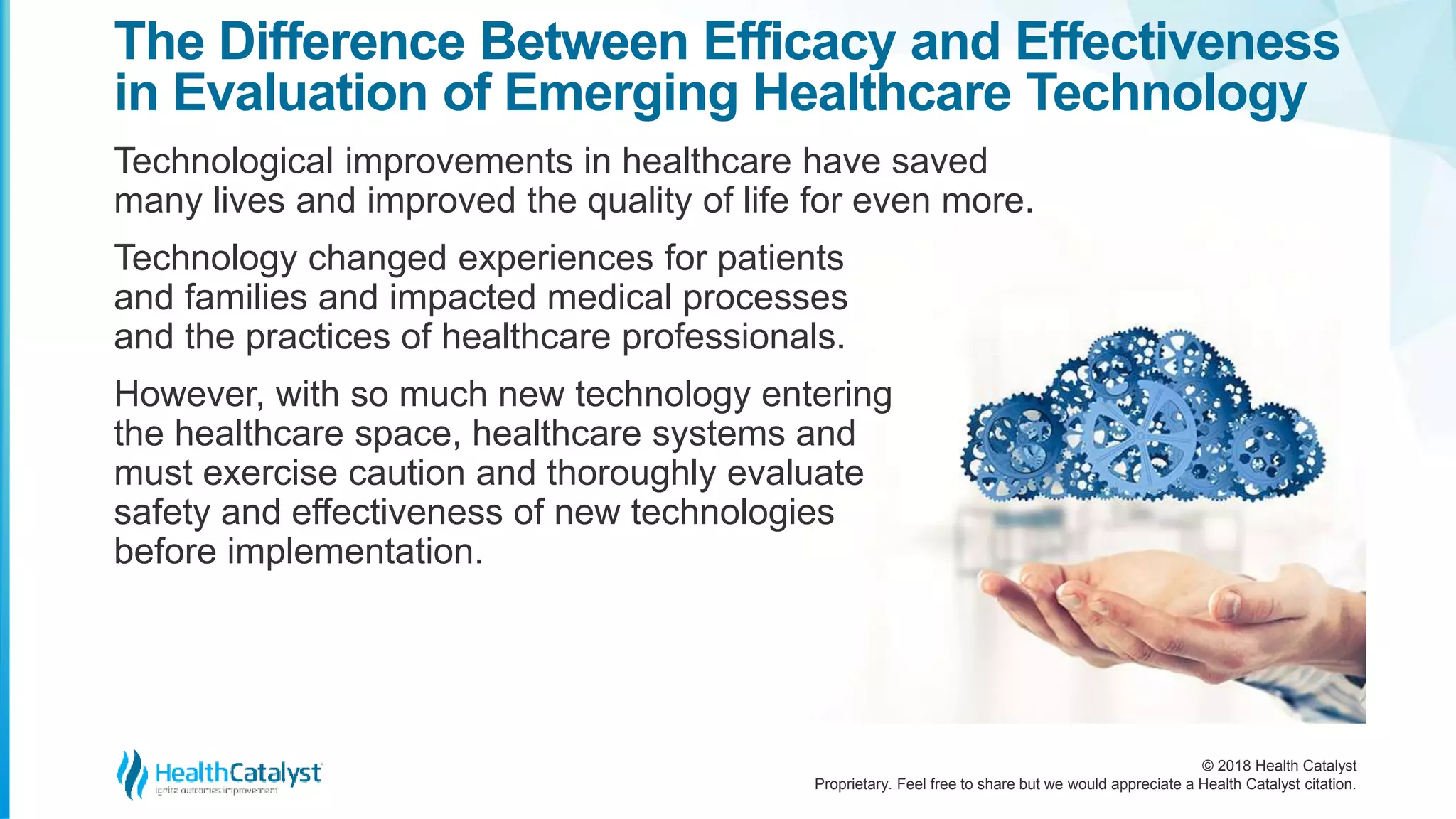 © 2018 Health Catalyst
Proprietary. Feel free to share but we would appreciate a Health Catalyst citation.
Technological improvements in healthcare have saved
many lives and improved the quality of life for even more.
Technology changed experiences for patients
and families and impacted medical processes
and the practices of healthcare professionals.
However, with so much new technology entering
the healthcare space, healthcare systems and
must exercise caution and thoroughly evaluate
safety and effectiveness of new technologies
before implementation.
The Difference Between Efficacy and Effectiveness
in Evaluation of Emerging Healthcare Technology
 