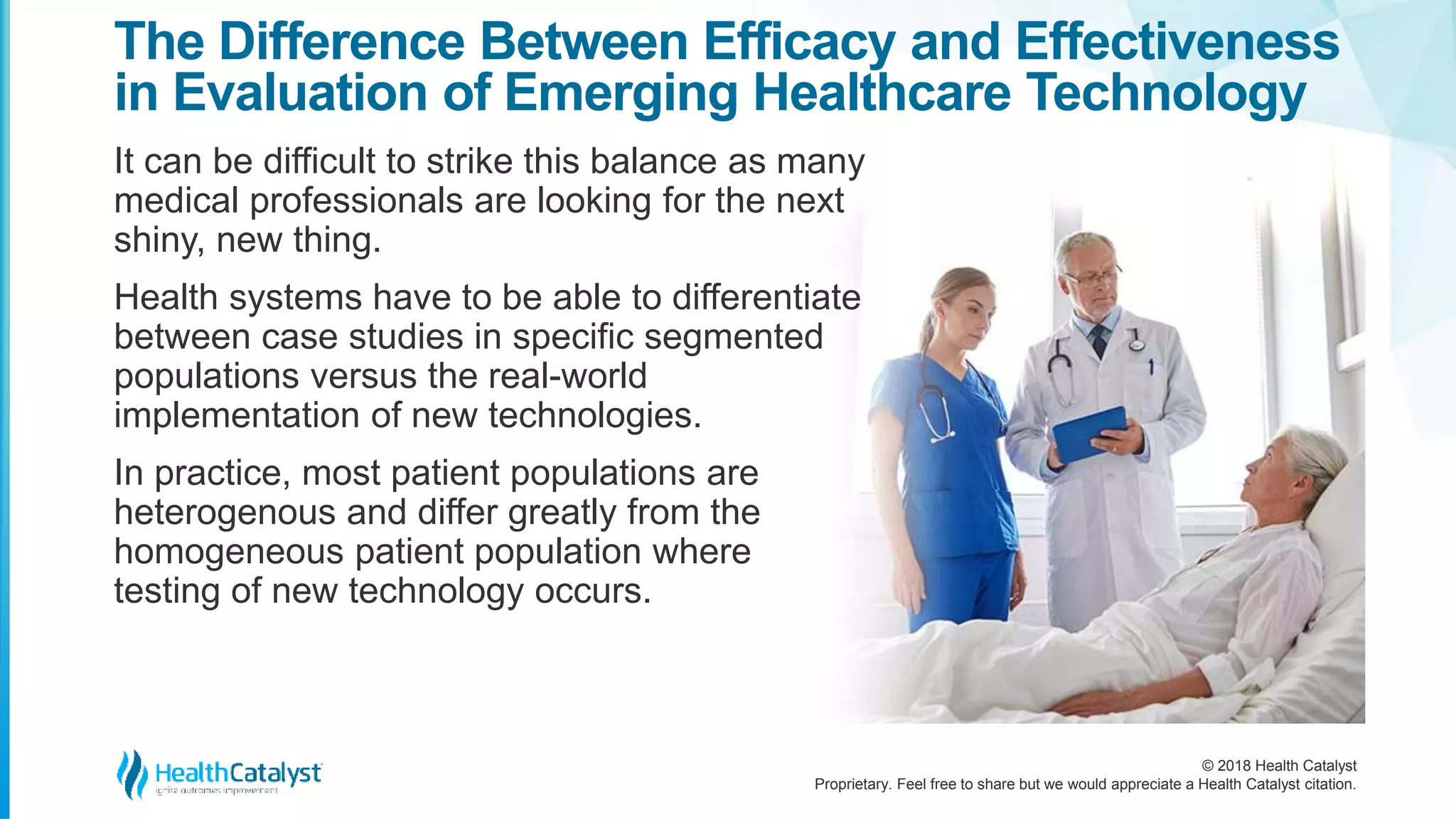 © 2018 Health Catalyst
Proprietary. Feel free to share but we would appreciate a Health Catalyst citation.
It can be difficult to strike this balance as many
medical professionals are looking for the next
shiny, new thing.
Health systems have to be able to differentiate
between case studies in specific segmented
populations versus the real-world
implementation of new technologies.
In practice, most patient populations are
heterogenous and differ greatly from the
homogeneous patient population where
testing of new technology occurs.
The Difference Between Efficacy and Effectiveness
in Evaluation of Emerging Healthcare Technology
 