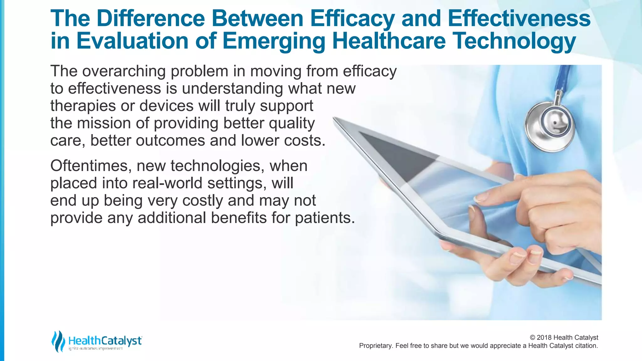 © 2018 Health Catalyst
Proprietary. Feel free to share but we would appreciate a Health Catalyst citation.
The overarching problem in moving from efficacy
to effectiveness is understanding what new
therapies or devices will truly support
the mission of providing better quality
care, better outcomes and lower costs.
Oftentimes, new technologies, when
placed into real-world settings, will
end up being very costly and may not
provide any additional benefits for patients.
The Difference Between Efficacy and Effectiveness
in Evaluation of Emerging Healthcare Technology
 