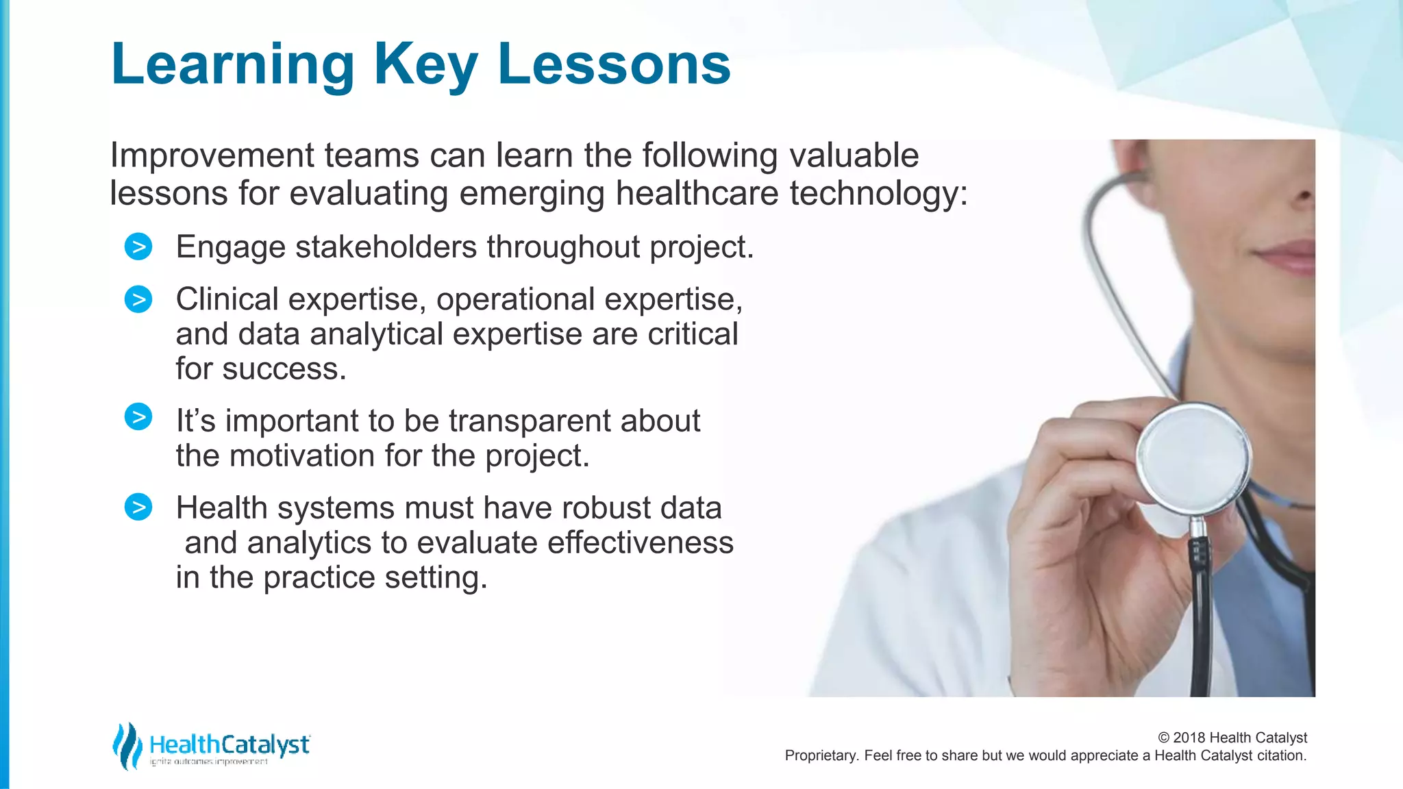 © 2018 Health Catalyst
Proprietary. Feel free to share but we would appreciate a Health Catalyst citation.
Improvement teams can learn the following valuable
lessons for evaluating emerging healthcare technology:
Engage stakeholders throughout project.
Clinical expertise, operational expertise,
and data analytical expertise are critical
for success.
It’s important to be transparent about
the motivation for the project.
Health systems must have robust data
and analytics to evaluate effectiveness
in the practice setting.
Learning Key Lessons
>
>
>
>
 