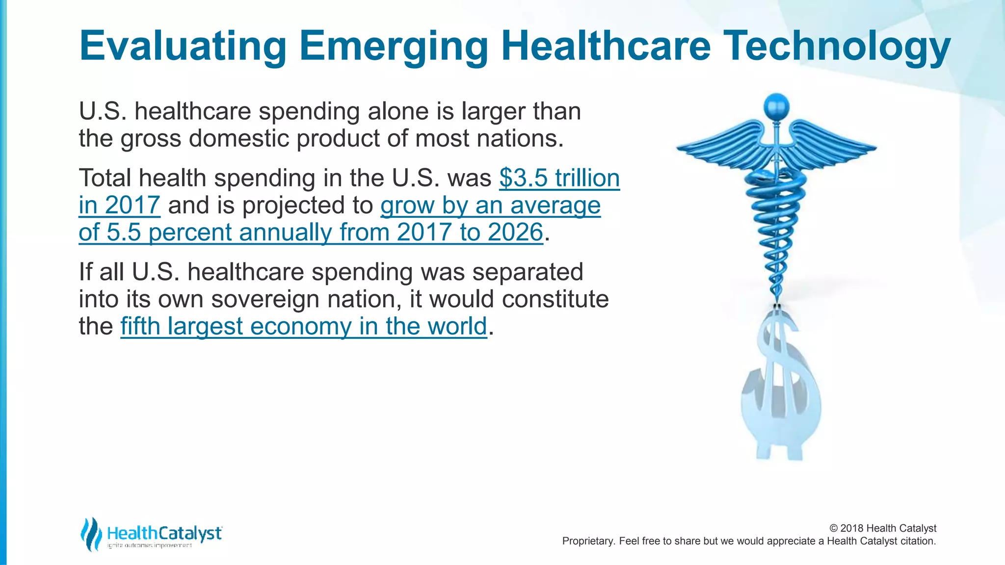 © 2018 Health Catalyst
Proprietary. Feel free to share but we would appreciate a Health Catalyst citation.
U.S. healthcare spending alone is larger than
the gross domestic product of most nations.
Total health spending in the U.S. was $3.5 trillion
in 2017 and is projected to grow by an average
of 5.5 percent annually from 2017 to 2026.
If all U.S. healthcare spending was separated
into its own sovereign nation, it would constitute
the fifth largest economy in the world.
Evaluating Emerging Healthcare Technology
 
