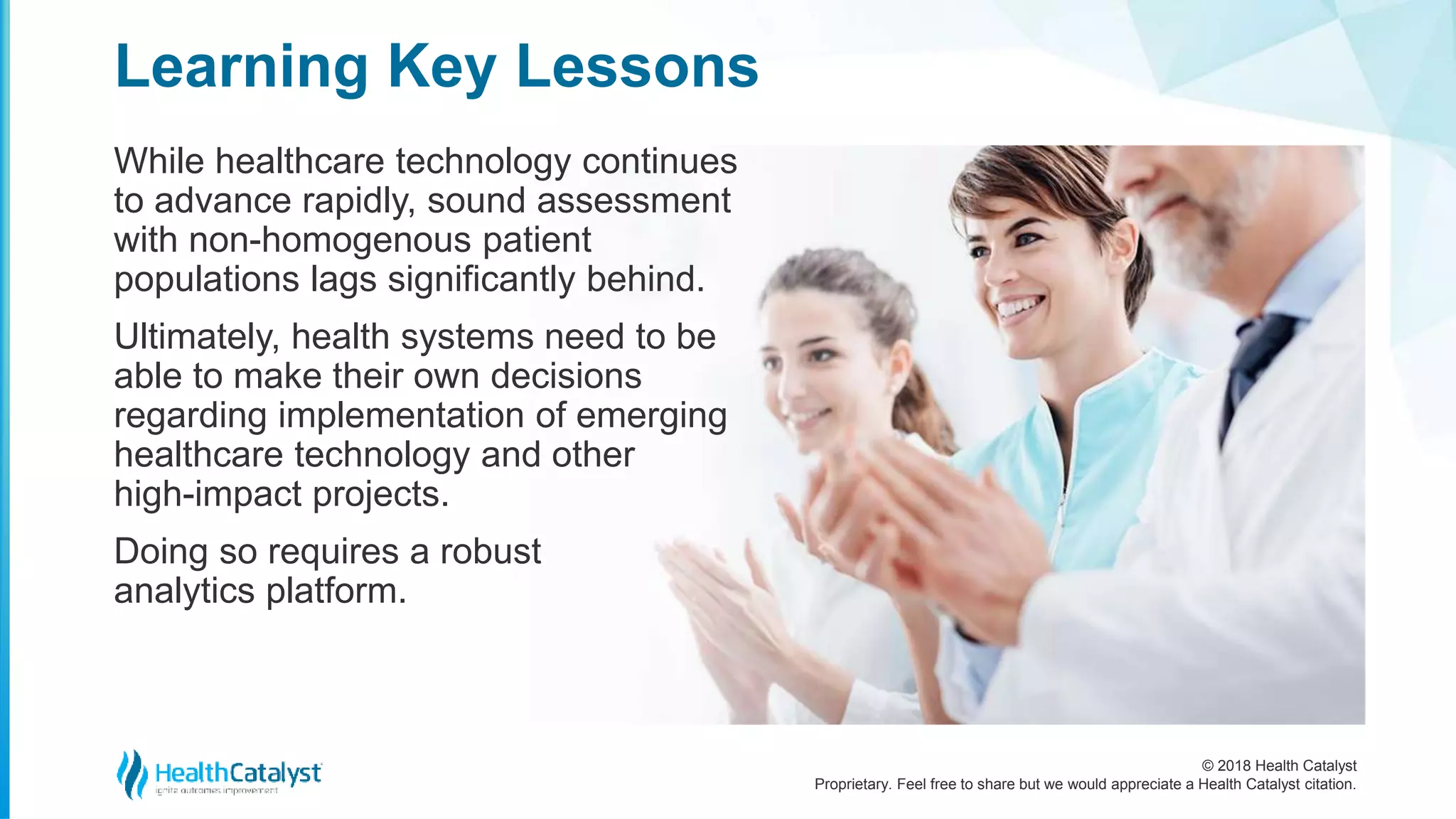 © 2018 Health Catalyst
Proprietary. Feel free to share but we would appreciate a Health Catalyst citation.
While healthcare technology continues
to advance rapidly, sound assessment
with non-homogenous patient
populations lags significantly behind.
Ultimately, health systems need to be
able to make their own decisions
regarding implementation of emerging
healthcare technology and other
high-impact projects.
Doing so requires a robust
analytics platform.
Learning Key Lessons
 