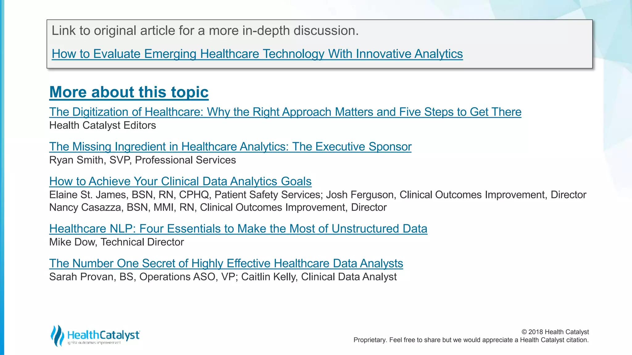 © 2018 Health Catalyst
Proprietary. Feel free to share but we would appreciate a Health Catalyst citation.
More about this topic
Link to original article for a more in-depth discussion.
How to Evaluate Emerging Healthcare Technology With Innovative Analytics
The Digitization of Healthcare: Why the Right Approach Matters and Five Steps to Get There
Health Catalyst Editors
The Missing Ingredient in Healthcare Analytics: The Executive Sponsor
Ryan Smith, SVP, Professional Services
How to Achieve Your Clinical Data Analytics Goals
Elaine St. James, BSN, RN, CPHQ, Patient Safety Services; Josh Ferguson, Clinical Outcomes Improvement, Director
Nancy Casazza, BSN, MMI, RN, Clinical Outcomes Improvement, Director
Healthcare NLP: Four Essentials to Make the Most of Unstructured Data
Mike Dow, Technical Director
The Number One Secret of Highly Effective Healthcare Data Analysts
Sarah Provan, BS, Operations ASO, VP; Caitlin Kelly, Clinical Data Analyst
 