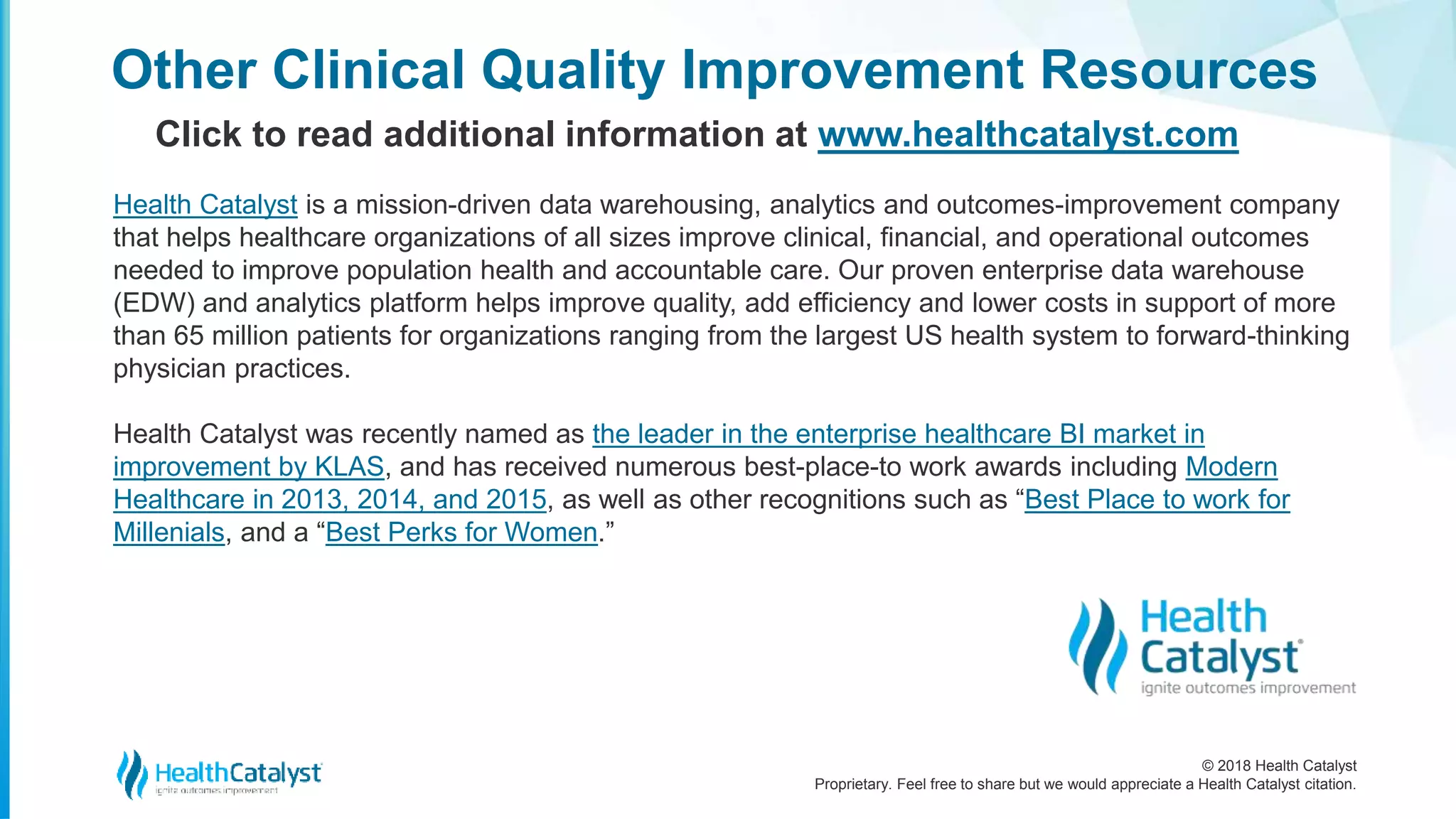 © 2018 Health Catalyst
Proprietary. Feel free to share but we would appreciate a Health Catalyst citation.
Other Clinical Quality Improvement Resources
Click to read additional information at www.healthcatalyst.com
Health Catalyst is a mission-driven data warehousing, analytics and outcomes-improvement company
that helps healthcare organizations of all sizes improve clinical, financial, and operational outcomes
needed to improve population health and accountable care. Our proven enterprise data warehouse
(EDW) and analytics platform helps improve quality, add efficiency and lower costs in support of more
than 65 million patients for organizations ranging from the largest US health system to forward-thinking
physician practices.
Health Catalyst was recently named as the leader in the enterprise healthcare BI market in
improvement by KLAS, and has received numerous best-place-to work awards including Modern
Healthcare in 2013, 2014, and 2015, as well as other recognitions such as “Best Place to work for
Millenials, and a “Best Perks for Women.”
 