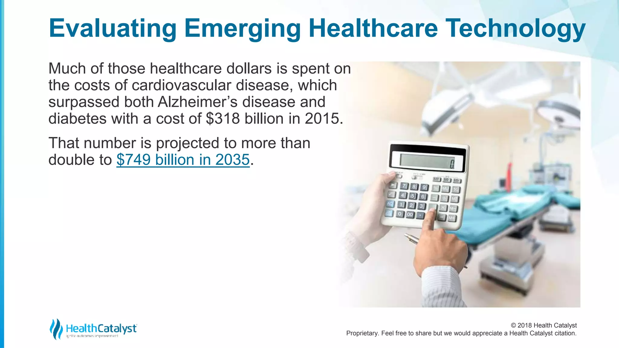 © 2018 Health Catalyst
Proprietary. Feel free to share but we would appreciate a Health Catalyst citation.
Much of those healthcare dollars is spent on
the costs of cardiovascular disease, which
surpassed both Alzheimer’s disease and
diabetes with a cost of $318 billion in 2015.
That number is projected to more than
double to $749 billion in 2035.
Evaluating Emerging Healthcare Technology
 