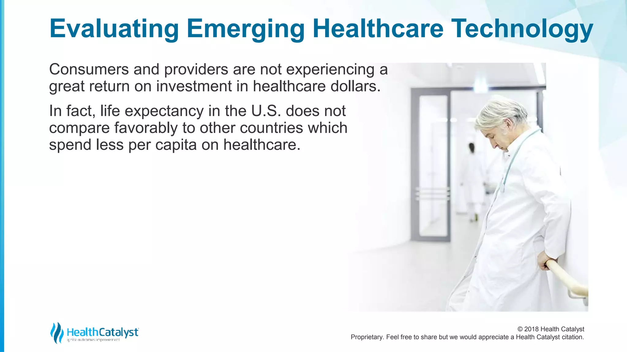 © 2018 Health Catalyst
Proprietary. Feel free to share but we would appreciate a Health Catalyst citation.
Consumers and providers are not experiencing a
great return on investment in healthcare dollars.
In fact, life expectancy in the U.S. does not
compare favorably to other countries which
spend less per capita on healthcare.
Evaluating Emerging Healthcare Technology
 