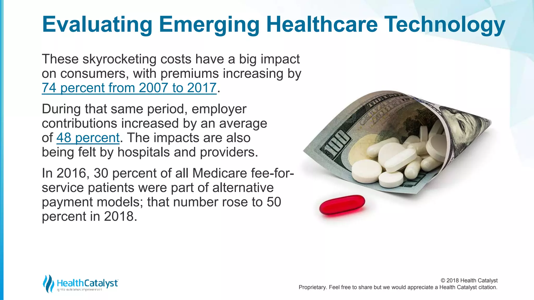 © 2018 Health Catalyst
Proprietary. Feel free to share but we would appreciate a Health Catalyst citation.
These skyrocketing costs have a big impact
on consumers, with premiums increasing by
74 percent from 2007 to 2017.
During that same period, employer
contributions increased by an average
of 48 percent. The impacts are also
being felt by hospitals and providers.
In 2016, 30 percent of all Medicare fee-for-
service patients were part of alternative
payment models; that number rose to 50
percent in 2018.
Evaluating Emerging Healthcare Technology
 