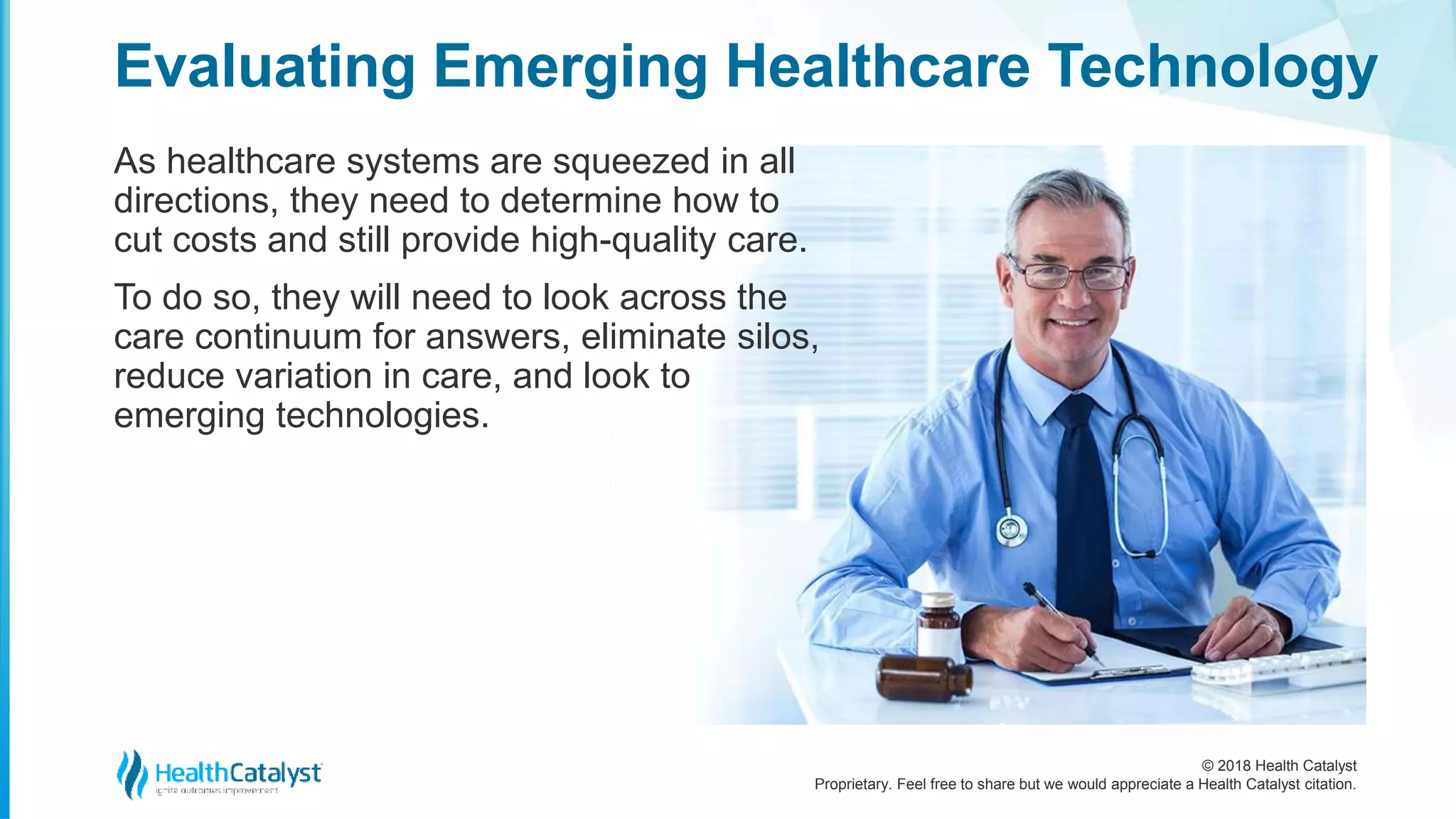 © 2018 Health Catalyst
Proprietary. Feel free to share but we would appreciate a Health Catalyst citation.
As healthcare systems are squeezed in all
directions, they need to determine how to
cut costs and still provide high-quality care.
To do so, they will need to look across the
care continuum for answers, eliminate silos,
reduce variation in care, and look to
emerging technologies.
Evaluating Emerging Healthcare Technology
 