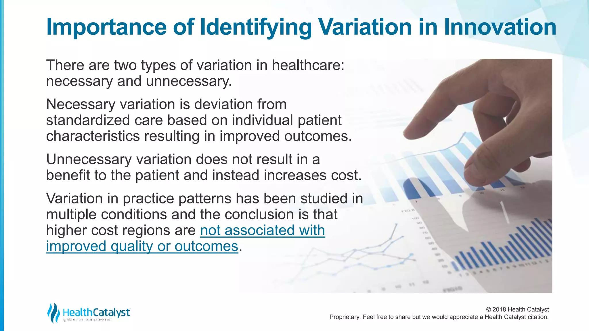 © 2018 Health Catalyst
Proprietary. Feel free to share but we would appreciate a Health Catalyst citation.
There are two types of variation in healthcare:
necessary and unnecessary.
Necessary variation is deviation from
standardized care based on individual patient
characteristics resulting in improved outcomes.
Unnecessary variation does not result in a
benefit to the patient and instead increases cost.
Variation in practice patterns has been studied in
multiple conditions and the conclusion is that
higher cost regions are not associated with
improved quality or outcomes.
Importance of Identifying Variation in Innovation
 