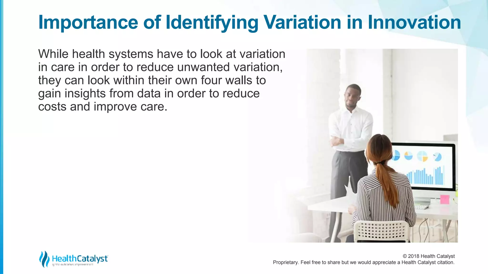 © 2018 Health Catalyst
Proprietary. Feel free to share but we would appreciate a Health Catalyst citation.
While health systems have to look at variation
in care in order to reduce unwanted variation,
they can look within their own four walls to
gain insights from data in order to reduce
costs and improve care.
Importance of Identifying Variation in Innovation
 