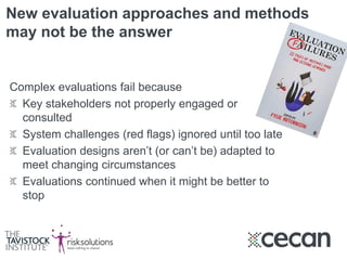 New evaluation approaches and methods
may not be the answer
Complex evaluations fail because
Key stakeholders not properly engaged or
consulted
System challenges (red flags) ignored until too late
Evaluation designs aren’t (or can’t be) adapted to
meet changing circumstances
Evaluations continued when it might be better to
stop
 
