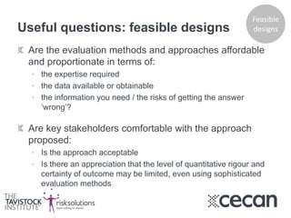 Useful questions: feasible designs
Are the evaluation methods and approaches affordable
and proportionate in terms of:
∙ the expertise required
∙ the data available or obtainable
∙ the information you need / the risks of getting the answer
‘wrong’?
Are key stakeholders comfortable with the approach
proposed:
∙ Is the approach acceptable
∙ Is there an appreciation that the level of quantitative rigour and
certainty of outcome may be limited, even using sophisticated
evaluation methods
Feasible
designs
 