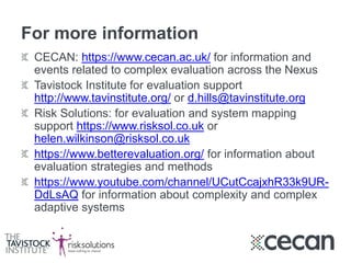 For more information
CECAN: https://www.cecan.ac.uk/ for information and
events related to complex evaluation across the Nexus
Tavistock Institute for evaluation support
http://www.tavinstitute.org/ or d.hills@tavinstitute.org
Risk Solutions: for evaluation and system mapping
support https://www.risksol.co.uk or
helen.wilkinson@risksol.co.uk
https://www.betterevaluation.org/ for information about
evaluation strategies and methods
https://www.youtube.com/channel/UCutCcajxhR33k9UR-
DdLsAQ for information about complexity and complex
adaptive systems
 