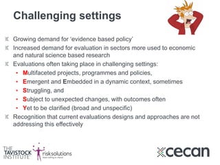 Challenging settings
Growing demand for ‘evidence based policy’
Increased demand for evaluation in sectors more used to economic
and natural science based research
Evaluations often taking place in challenging settings:
• Multifaceted projects, programmes and policies,
• Emergent and Embedded in a dynamic context, sometimes
• Struggling, and
• Subject to unexpected changes, with outcomes often
• Yet to be clarified (broad and unspecific)
Recognition that current evaluations designs and approaches are not
addressing this effectively
 