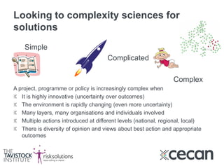 Looking to complexity sciences for
solutions
Simple
Complicated
Complex
A project, programme or policy is increasingly complex when
It is highly innovative (uncertainty over outcomes)
The environment is rapidly changing (even more uncertainty)
Many layers, many organisations and individuals involved
Multiple actions introduced at different levels (national, regional, local)
There is diversity of opinion and views about best action and appropriate
outcomes
 