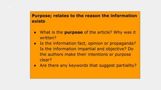 Purpose; relates to the reason the information
exists
● What is the purpose of the article? Why was it
written?
● Is the information fact, opinion or propaganda?
Is the information impartial and objective? Do
the authors make their intentions or purpose
clear?
● Are there any keywords that suggest partiality?
 