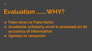 Evaluation ……..WHY?
● Fake news or Fake facts!
● Academic scholarly work is assessed on its
accuracy of information
● Opinion or research!
 