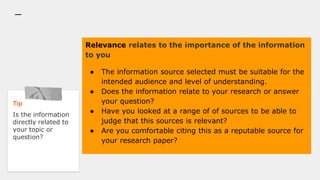 Relevance relates to the importance of the information
to you
● The information source selected must be suitable for the
intended audience and level of understanding.
● Does the information relate to your research or answer
your question?
● Have you looked at a range of of sources to be able to
judge that this sources is relevant?
● Are you comfortable citing this as a reputable source for
your research paper?
Tip
Is the information
directly related to
your topic or
question?
 
